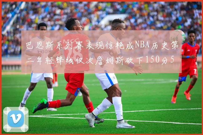 巴恩斯系列赛表现惊艳成NBA历史第二年轻锋线仅次詹姆斯砍下150分50助