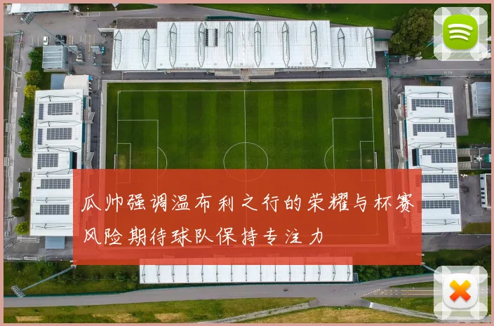 瓜帅强调温布利之行的荣耀与杯赛风险期待球队保持专注力