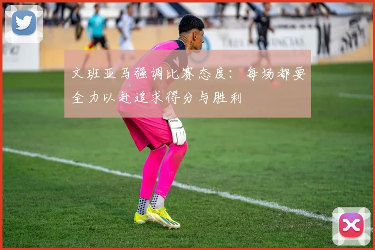 文班亚马强调比赛态度：每场都要全力以赴追求得分与胜利